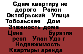 Сдам квартиру не дорого › Район ­ Октябрьский › Улица ­ Тобольская › Дом ­ 65 › Этажность дома ­ 5 › Цена ­ 13 000 - Бурятия респ., Улан-Удэ г. Недвижимость » Квартиры аренда   . Бурятия респ.